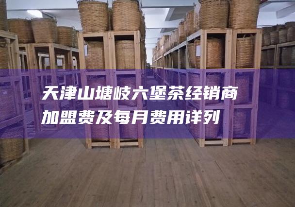 天津山塘岐六堡茶经销商加盟费及每月费用详列