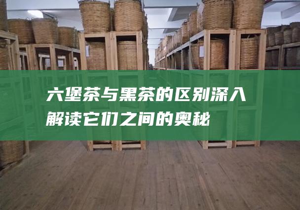 六堡茶与黑茶的区别：深入解读它们之间的奥秘