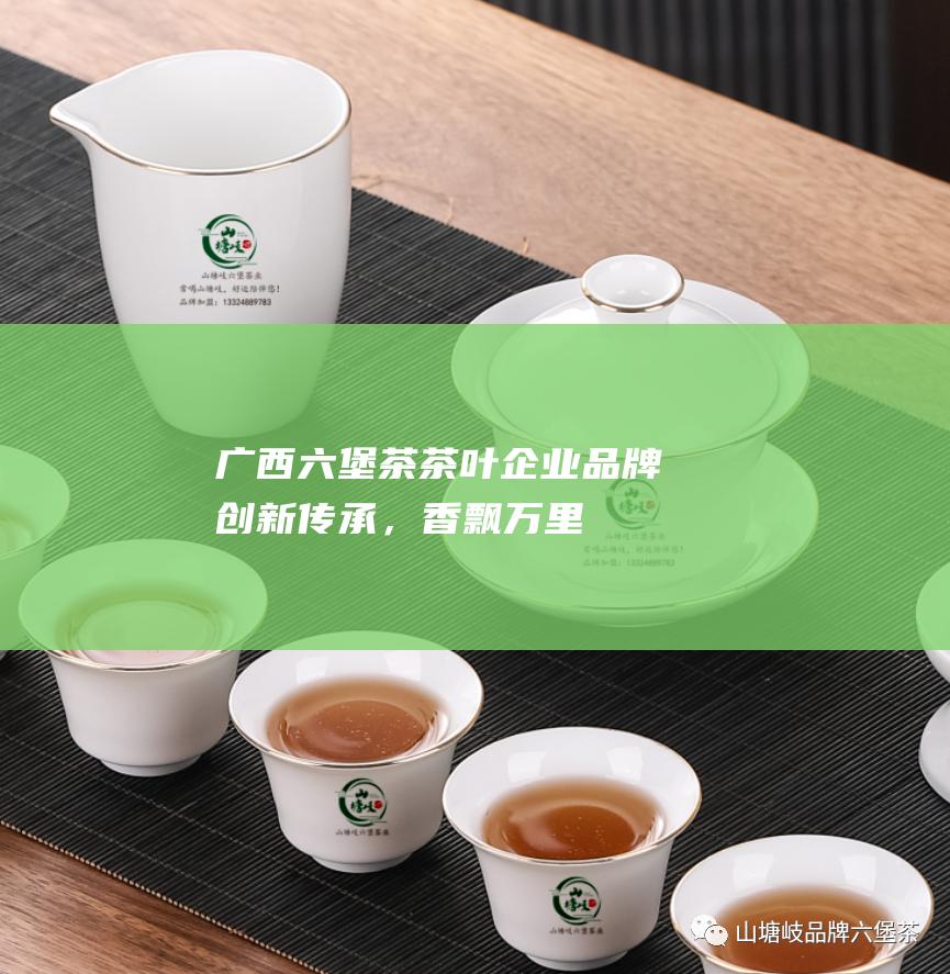 广西六堡茶茶叶企业品牌：创新传承，香飘万里