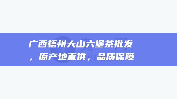 广西梧州大山六堡茶批发，原产地直供，品质保障