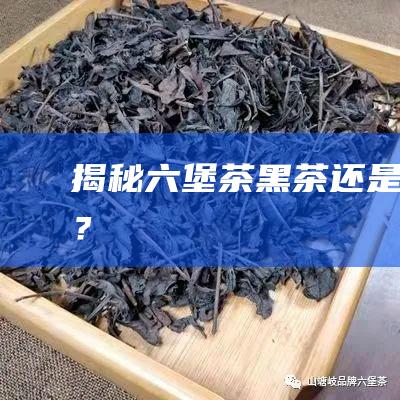 揭秘六堡茶：黑茶还是红茶？