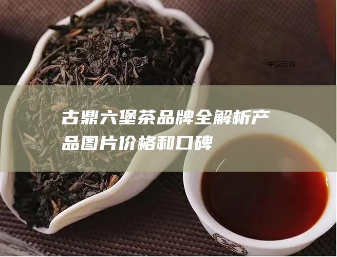 古鼎六堡茶品牌全解析：产品图片、价格和口碑