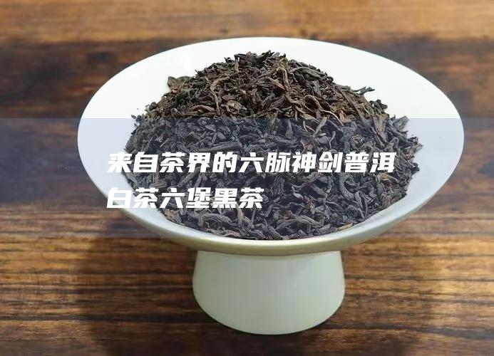 来自茶界的六脉神剑：普洱白茶六堡黑茶