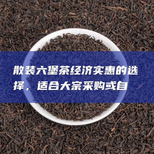 散装六堡茶：经济实惠的选择，适合大宗采购或自制茶饮。