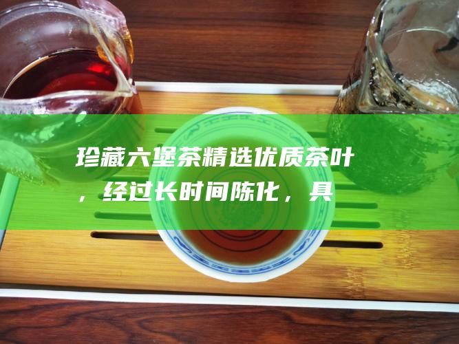 珍藏六堡茶：精选优质茶叶，经过长时间陈化，具有醇厚的口感和丰富的香气，是收藏爱好者的不二之选。