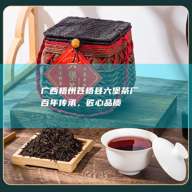 广西梧州苍梧县六堡茶厂：百年传承，匠心品质