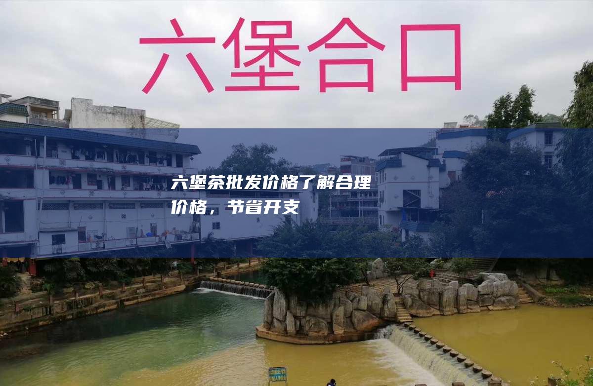 六堡茶批发价格：了解合理价格，节省开支