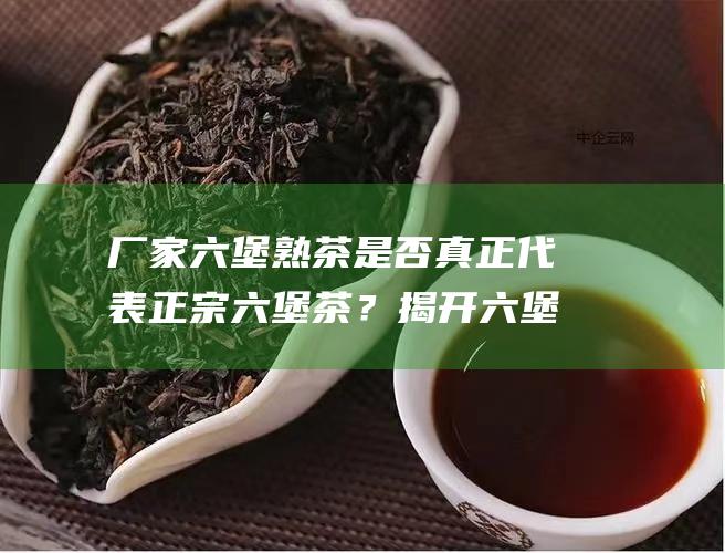 厂家六堡熟茶是否真正代表正宗六堡茶？揭开六堡茶的真实面纱