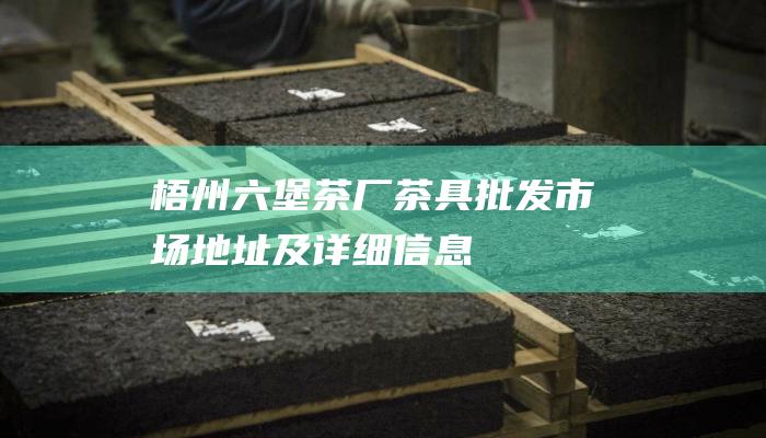 梧州六堡茶厂茶具批发市场地址及详细信息