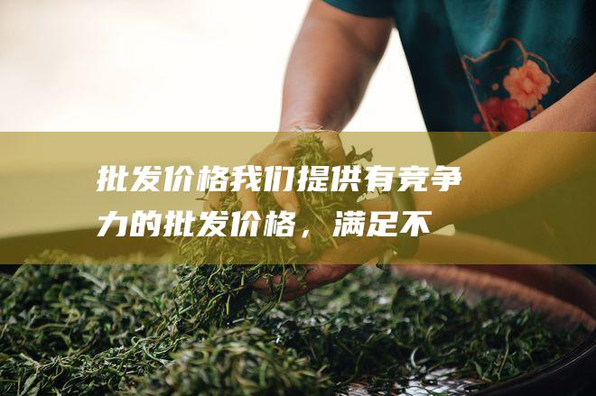 批发价格： 我们提供有竞争力的批发价格，满足不同客户的需求。