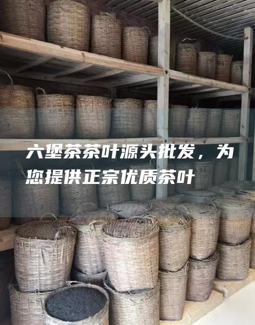 六堡茶茶叶源头批发，为您提供正宗优质茶叶