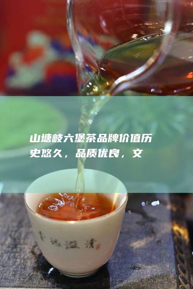 山塘岐六堡茶品牌价值：历史悠久，品质优良，文化底蕴深厚