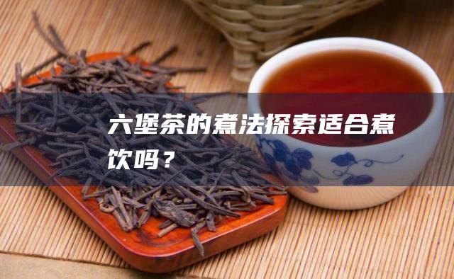 六堡茶的煮法探索：适合煮饮吗？