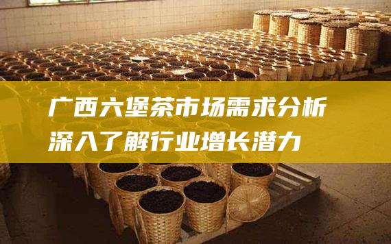 广西六堡茶市场需求分析：深入了解行业增长潜力、消费趋势和竞争格局