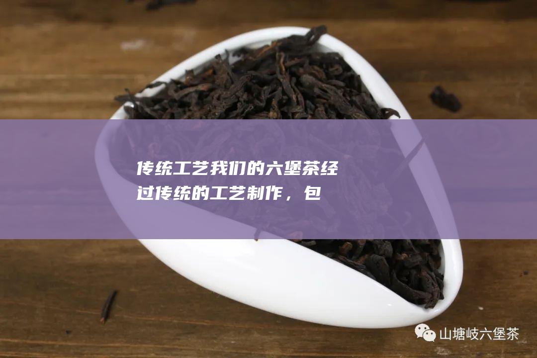 传统工艺：我们的六堡茶经过传统的工艺制作，包括萎凋、揉捻、渥堆、发酵、干燥等工序，保证了茶叶的品质和口感。