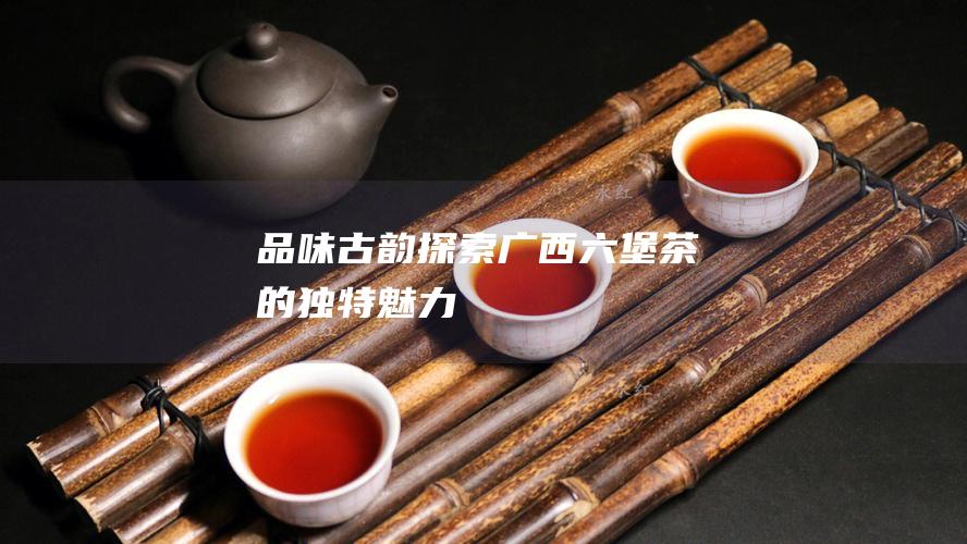 品味古韵：探索广西六堡茶的独特魅力