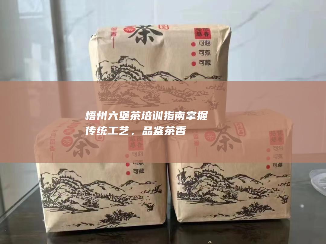 梧州六堡茶培训指南：掌握传统工艺，品鉴茶香