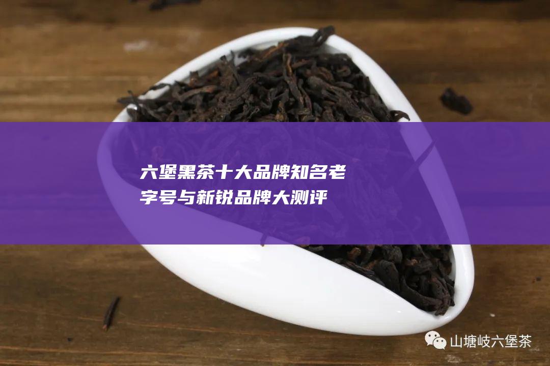 六堡黑茶十大品牌：知名老字号与新锐品牌大测评