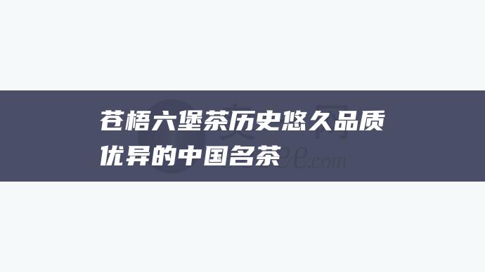 苍梧六堡茶：历史悠久、品质优异的中国名茶