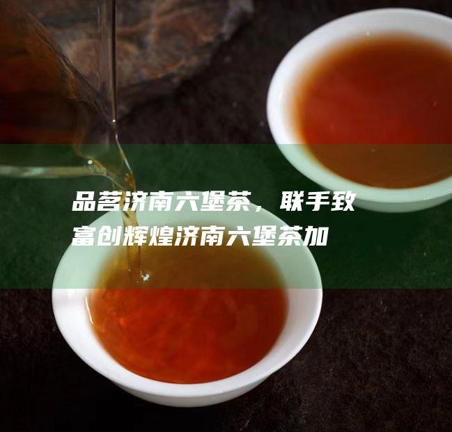 品茗济南六堡茶，联手致富创辉煌：济南六堡茶加盟商机等你来