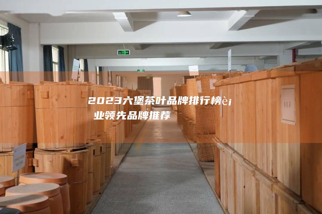 2023 六堡茶叶品牌排行榜：行业领先品牌推荐