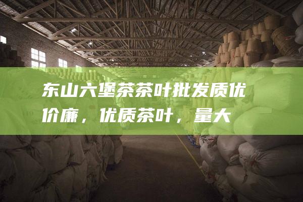 东山六堡茶茶叶批发：质优价廉，优质茶叶，量大从优