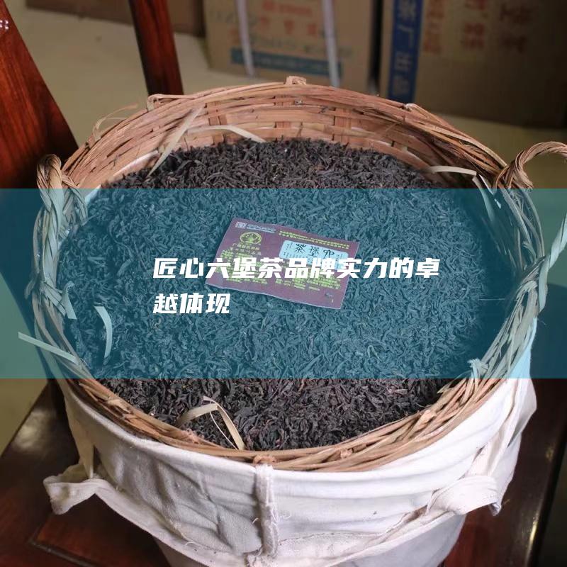 匠心六堡茶：品牌实力的卓越体现