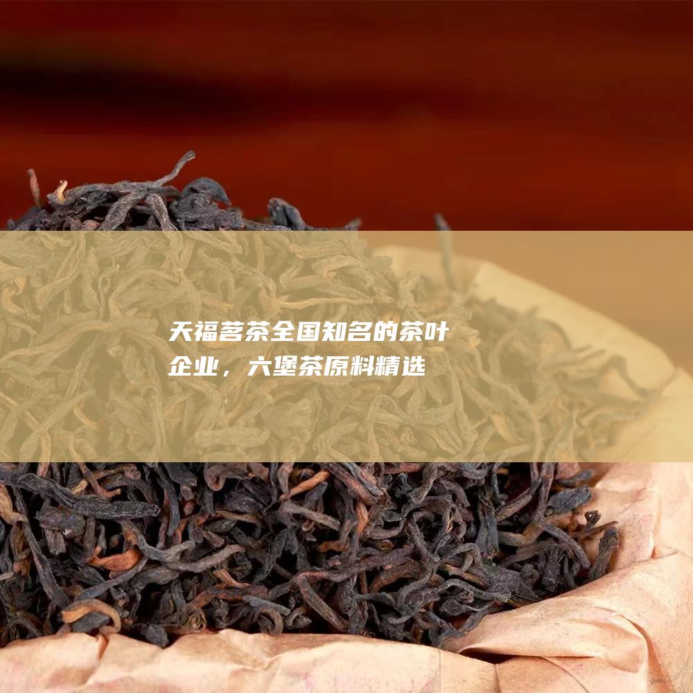 天福茗茶：全国知名的茶叶企业，六堡茶原料精选，工艺精湛。