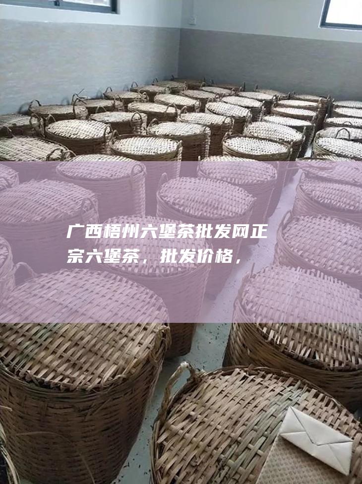 广西梧州六堡茶批发网：正宗六堡茶，批发价格，品质保障