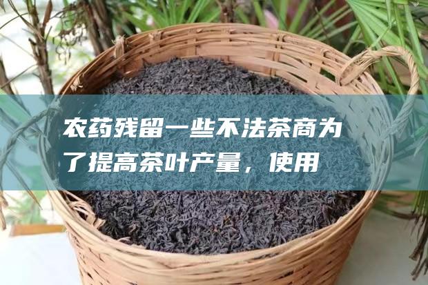 农药残留：一些不法茶商为了提高茶叶产量，使用过量农药，导致茶叶中农药残留超标，对人体健康造成危害。