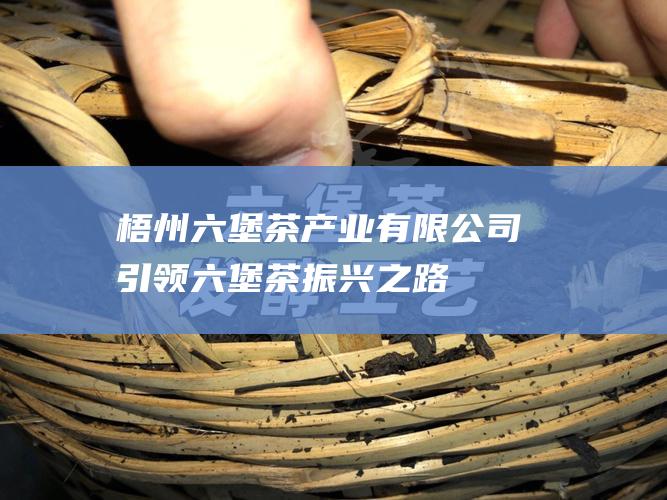 梧州六堡茶产业有限公司: 引领六堡茶振兴之路