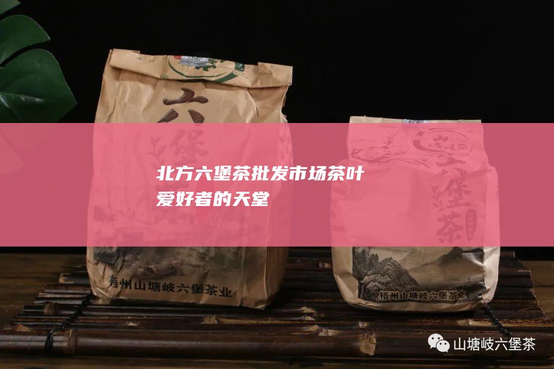 北方六堡茶批发市场：茶叶爱好者的天堂