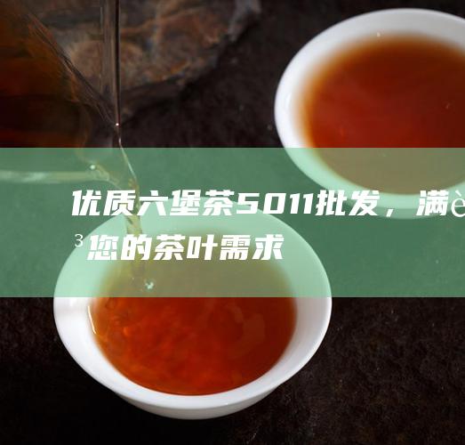 优质六堡茶 5011 批发，满足您的茶叶需求