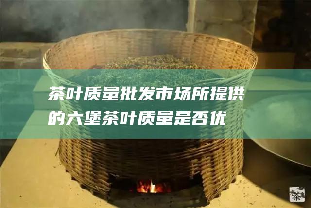 茶叶质量批发市场所提供的六堡茶叶质量是否优