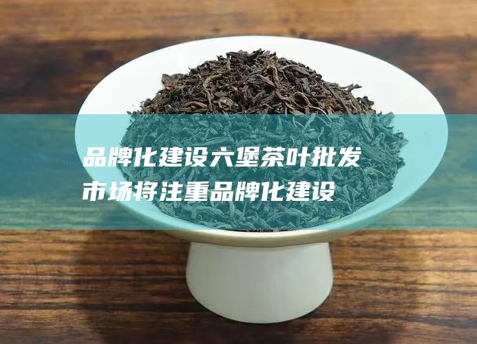 品牌化建设：六堡茶叶批发市场将注重品牌化建设，打造六堡茶的品牌形象，提高六堡茶的市场竞争力。