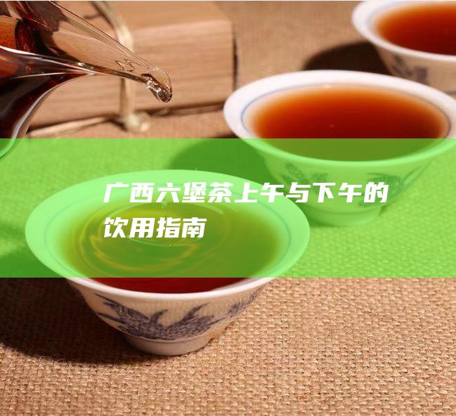 广西六堡茶：上午与下午的饮用指南