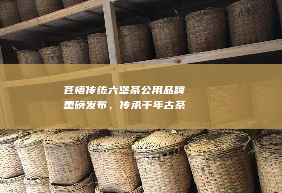 苍梧传统六堡茶公用品牌重磅发布，传承千年古茶文化