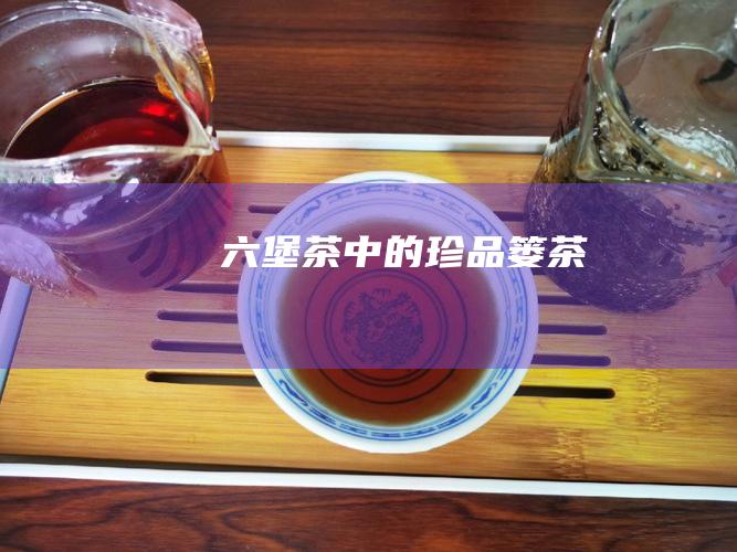 六堡茶中的珍品：篓茶