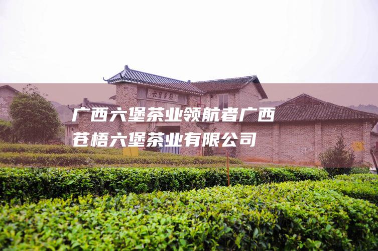 广西六堡茶业领航者：广西苍梧六堡茶业有限公司