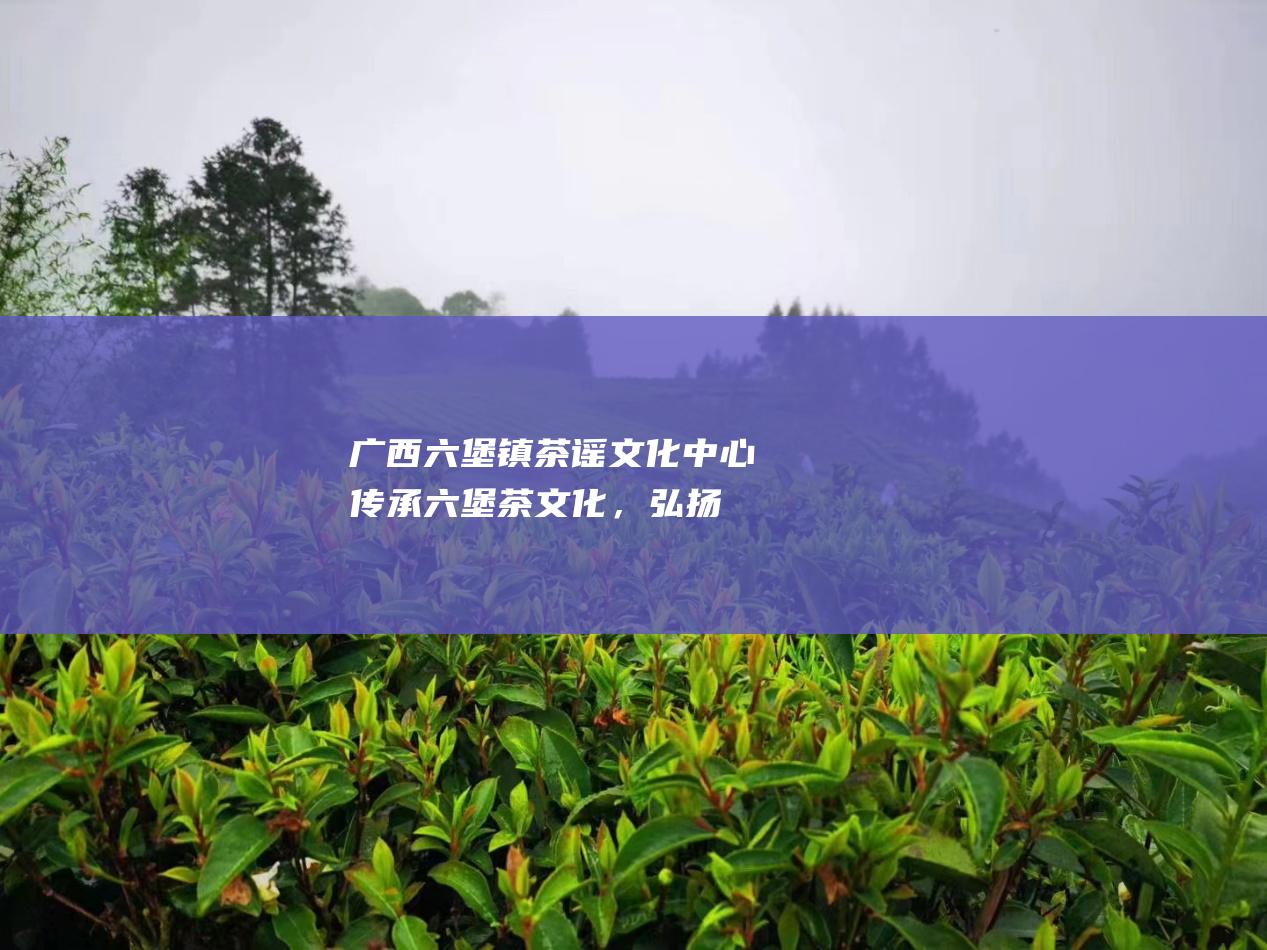 广西六堡镇茶谣文化中心：传承六堡茶文化，弘扬茶道精神