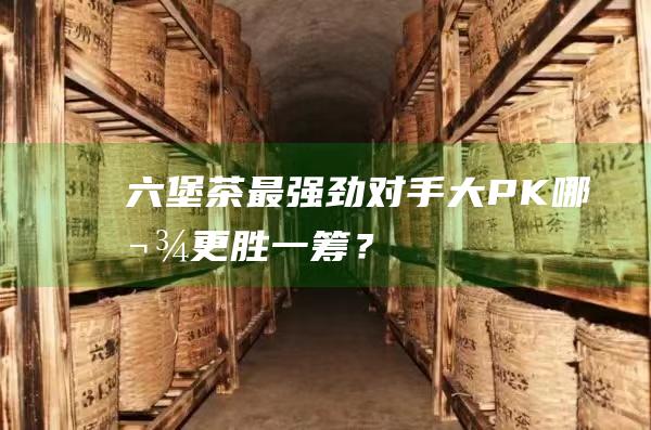 六堡茶最强劲对手大PK：哪款更胜一筹？