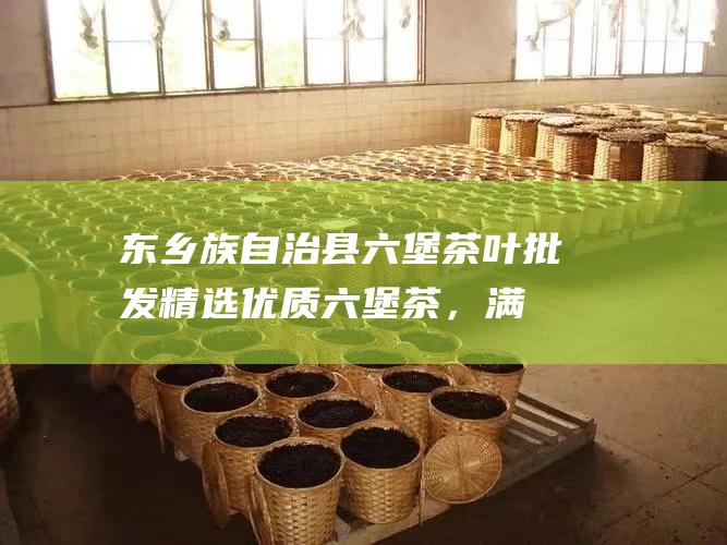 东乡族自治县六堡茶叶批发：精选优质六堡茶，满足您的茶艺需求