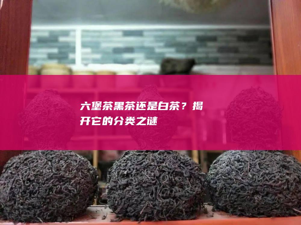 六堡茶：黑茶还是白茶？揭开它的分类之谜