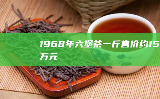 1968年六堡茶：一斤售价约15万元