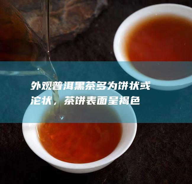 外观：普洱黑茶多为饼状或沱状，茶饼表面呈褐色或黑色；六堡茶多为砖状或散茶，茶砖表面呈深红色或黑褐色。