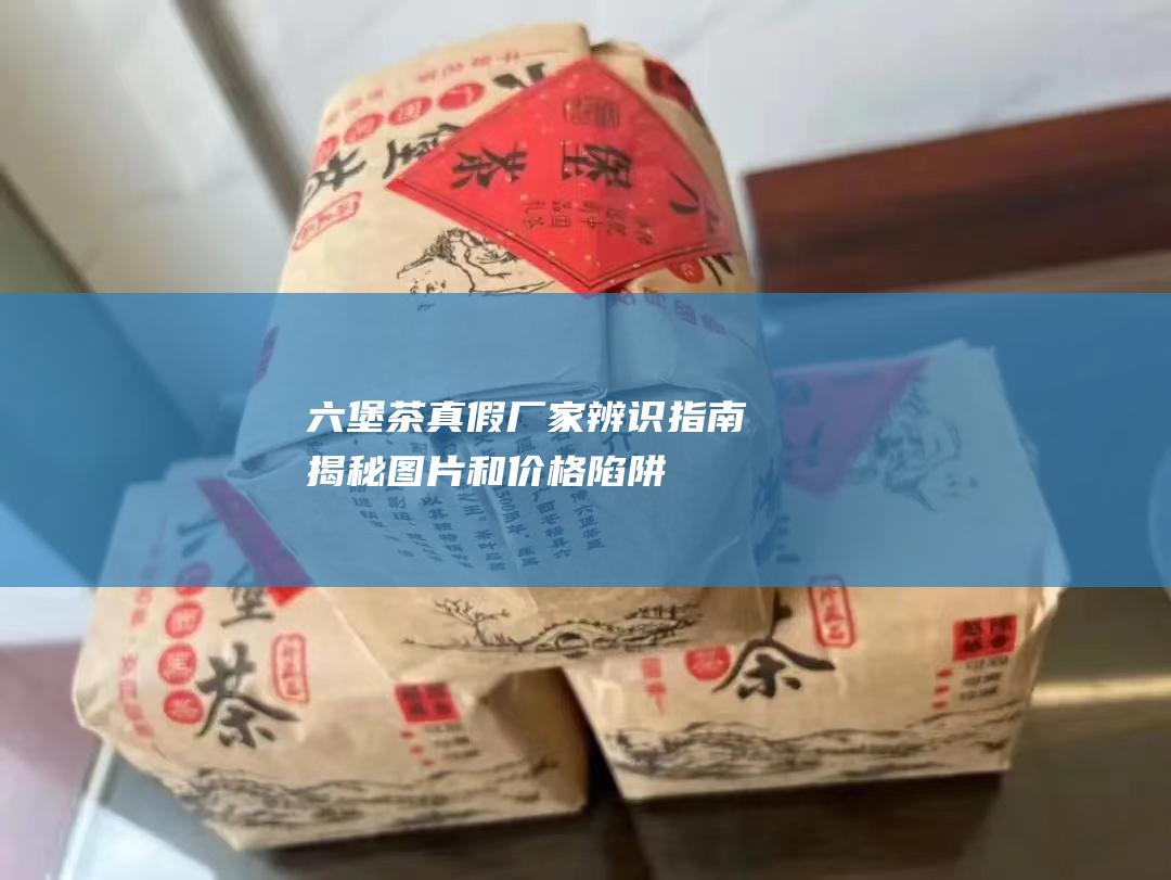 茶真假厂家辨识指南揭秘和陷阱