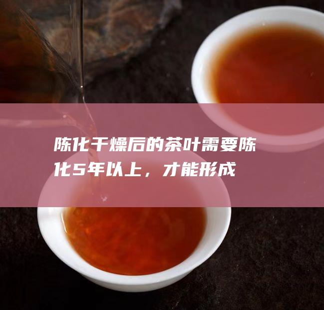 陈化：干燥后的茶叶需要陈化5年以上，才能形成独特的风味和品质。