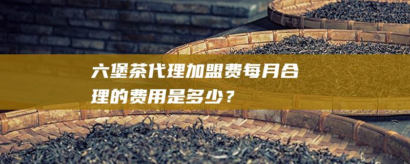 六堡茶代理加盟费：每月合理的费用是多少？