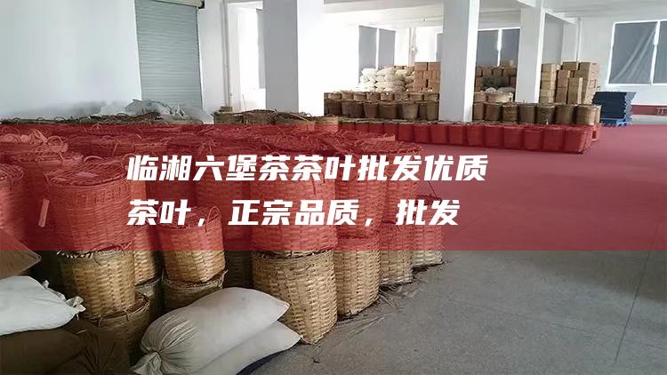 临湘六堡茶茶叶批发：优质茶叶，正宗品质，批发更优