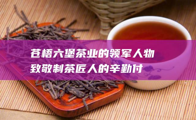 苍梧六堡茶业的领军人物：致敬制茶匠人的辛勤付出